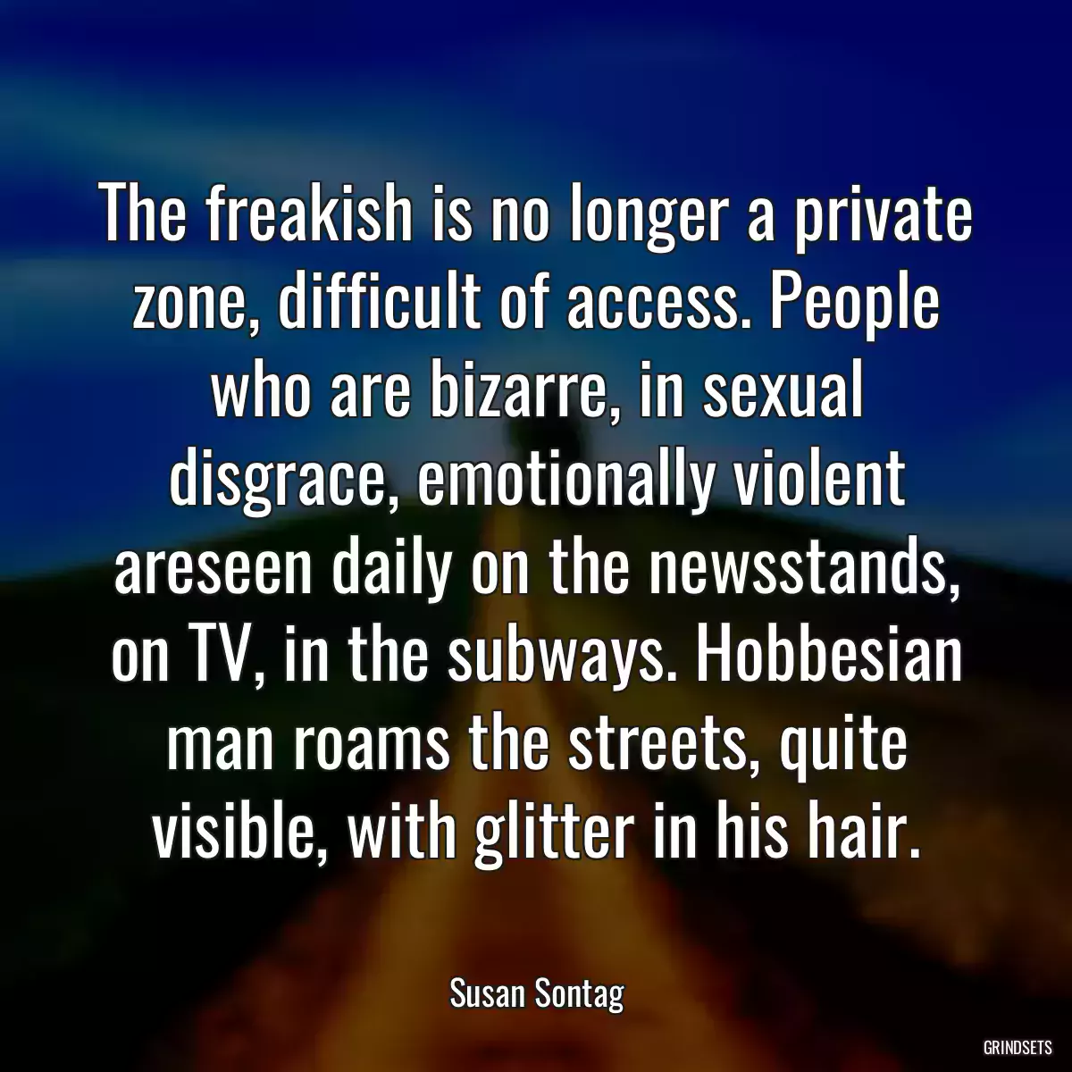 The freakish is no longer a private zone, difficult of access. People who are bizarre, in sexual disgrace, emotionally violent areseen daily on the newsstands, on TV, in the subways. Hobbesian man roams the streets, quite visible, with glitter in his hair.