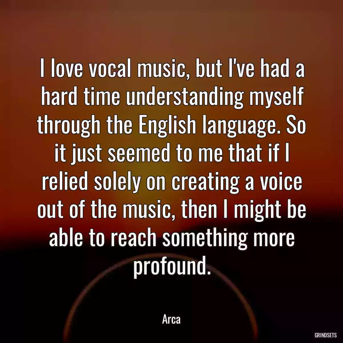 I love vocal music, but I\'ve had a hard time understanding myself through the English language. So it just seemed to me that if I relied solely on creating a voice out of the music, then I might be able to reach something more profound.