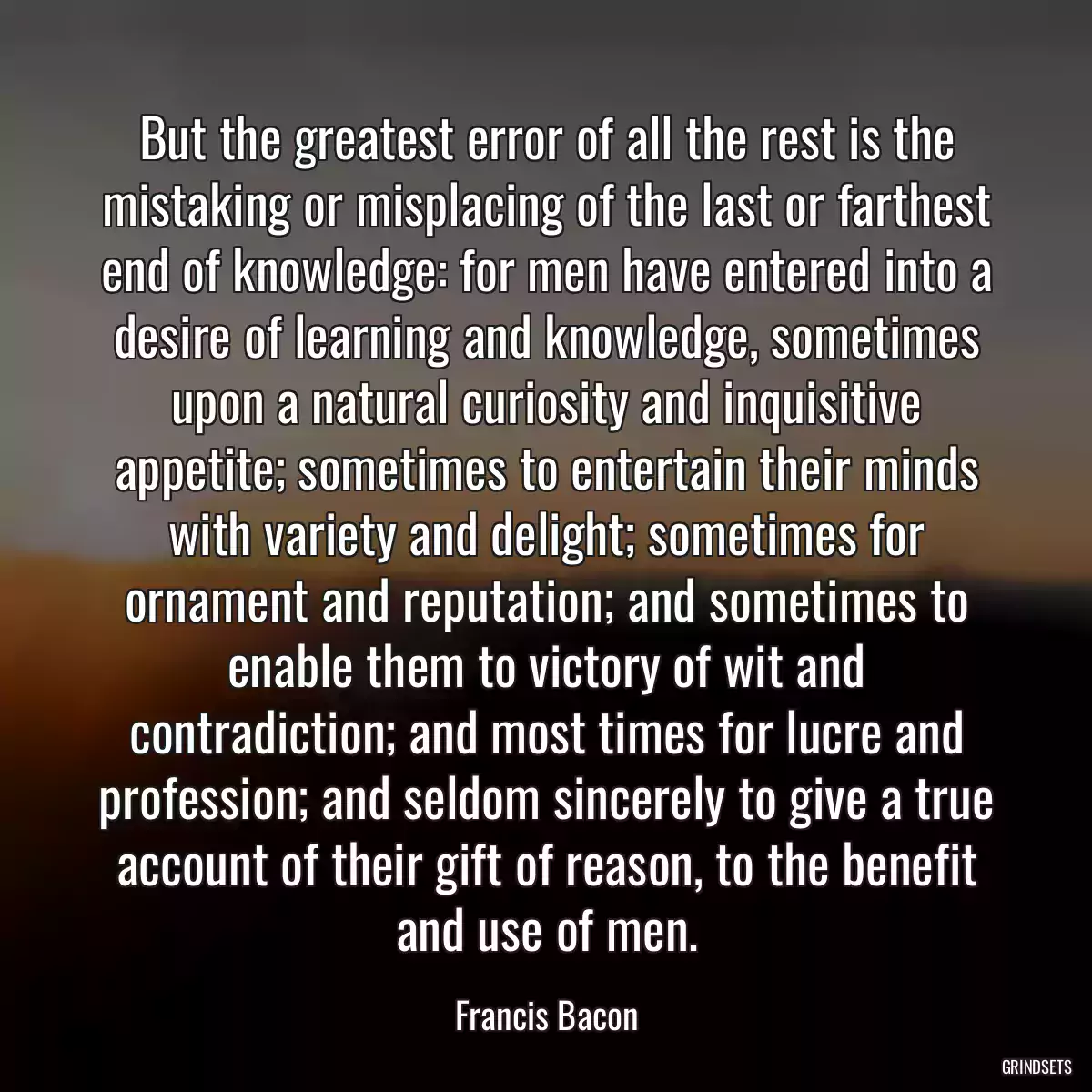 But the greatest error of all the rest is the mistaking or misplacing of the last or farthest end of knowledge: for men have entered into a desire of learning and knowledge, sometimes upon a natural curiosity and inquisitive appetite; sometimes to entertain their minds with variety and delight; sometimes for ornament and reputation; and sometimes to enable them to victory of wit and contradiction; and most times for lucre and profession; and seldom sincerely to give a true account of their gift of reason, to the benefit and use of men.