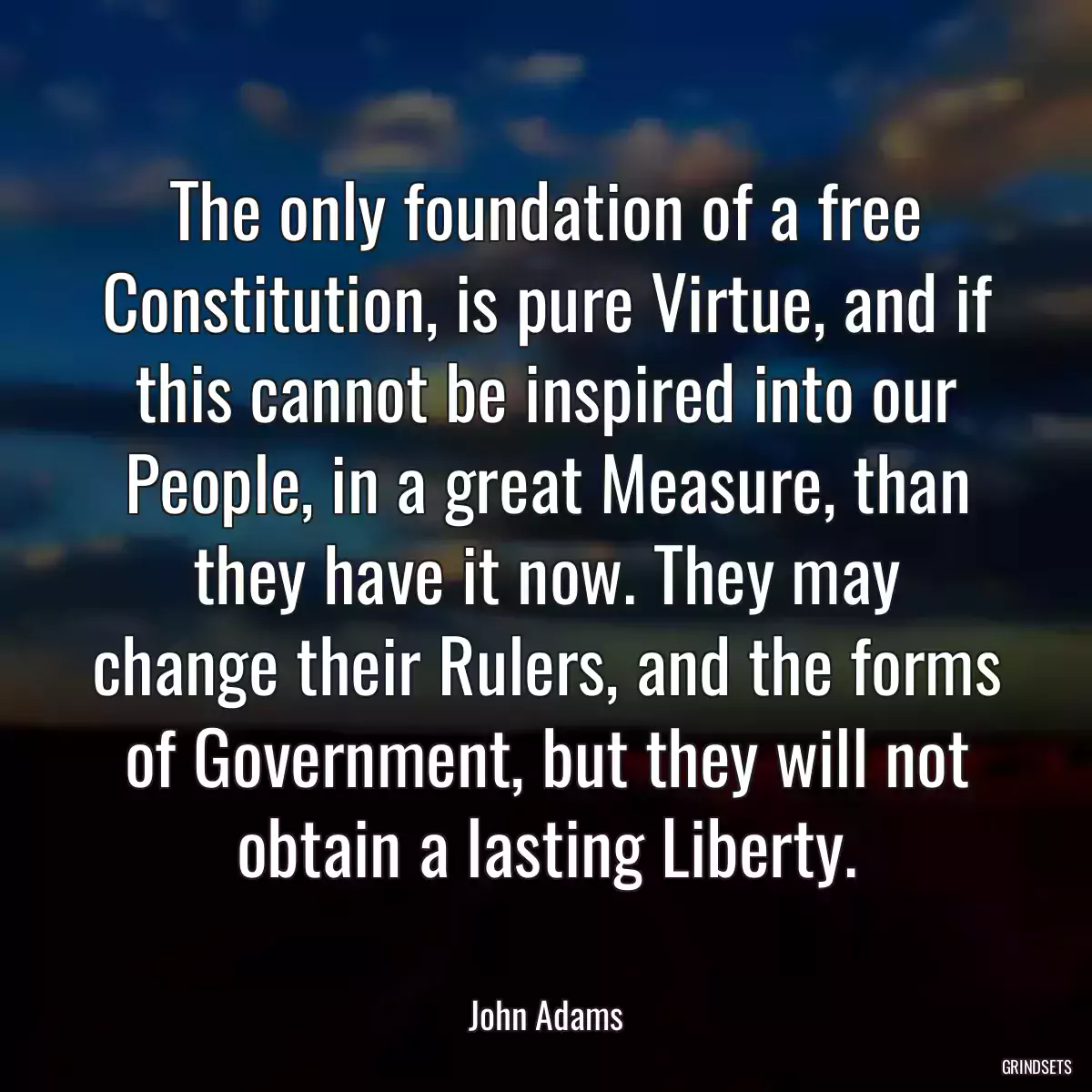 The only foundation of a free Constitution, is pure Virtue, and if this cannot be inspired into our People, in a great Measure, than they have it now. They may change their Rulers, and the forms of Government, but they will not obtain a lasting Liberty.