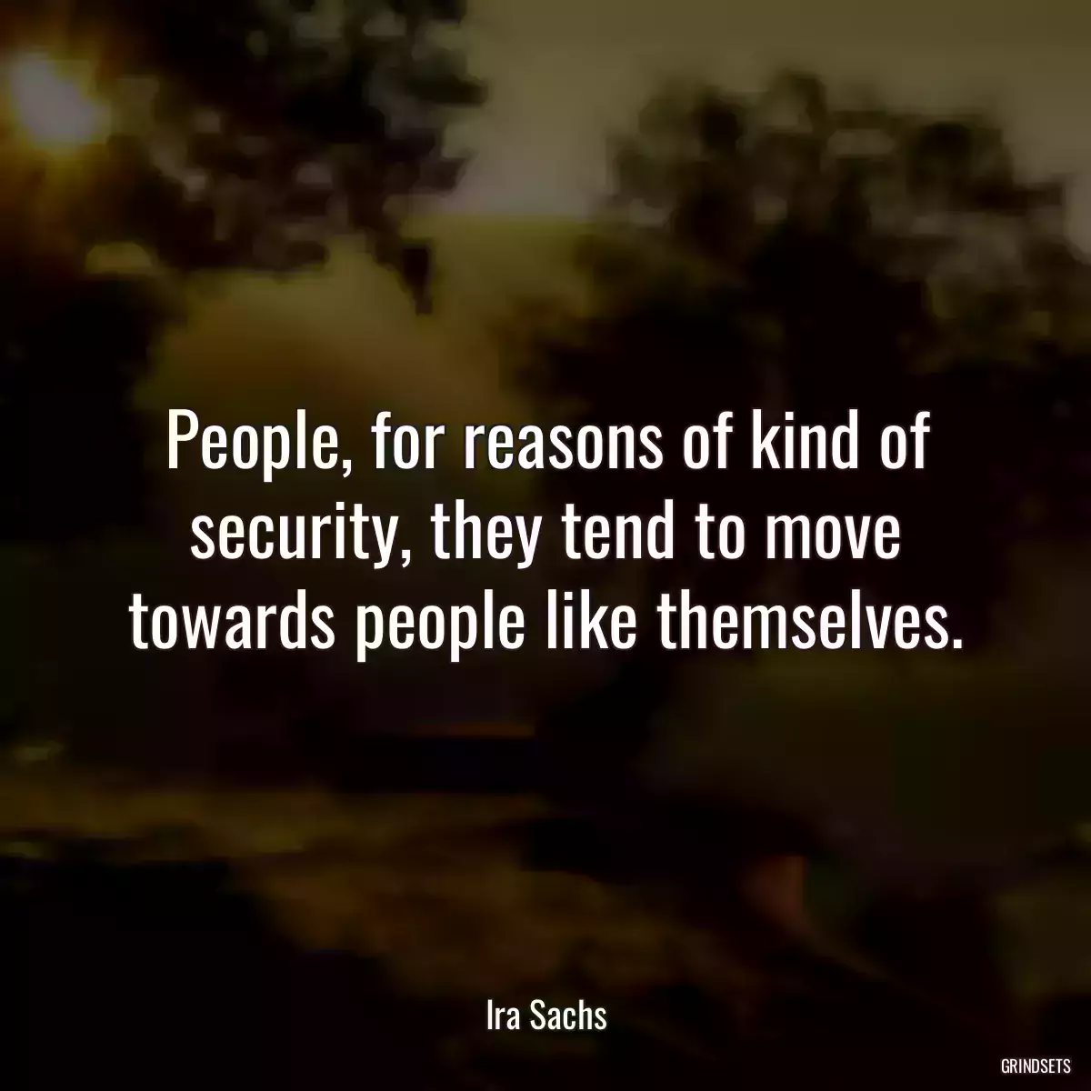 People, for reasons of kind of security, they tend to move towards people like themselves.