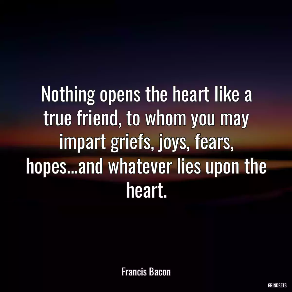 Nothing opens the heart like a true friend, to whom you may impart griefs, joys, fears, hopes...and whatever lies upon the heart.