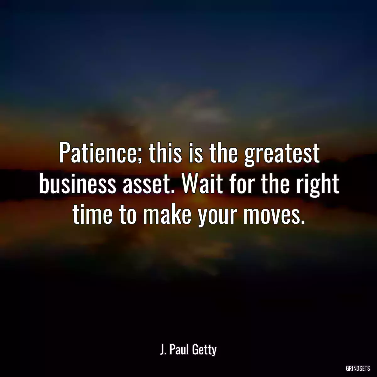 Patience; this is the greatest business asset. Wait for the right time to make your moves.