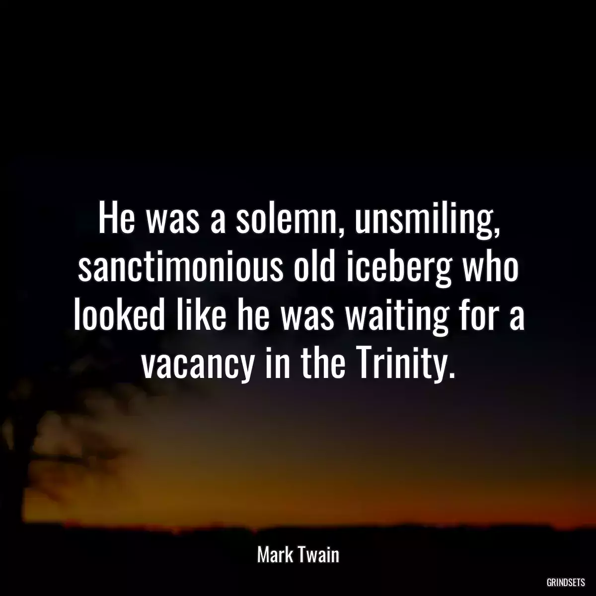 He was a solemn, unsmiling, sanctimonious old iceberg who looked like he was waiting for a vacancy in the Trinity.