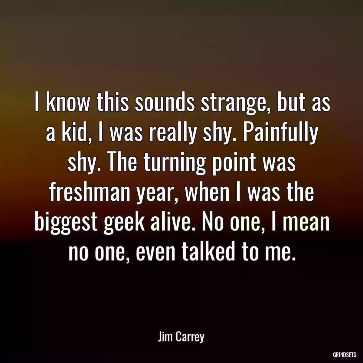 I know this sounds strange, but as a kid, I was really shy. Painfully shy. The turning point was freshman year, when I was the biggest geek alive. No one, I mean no one, even talked to me.