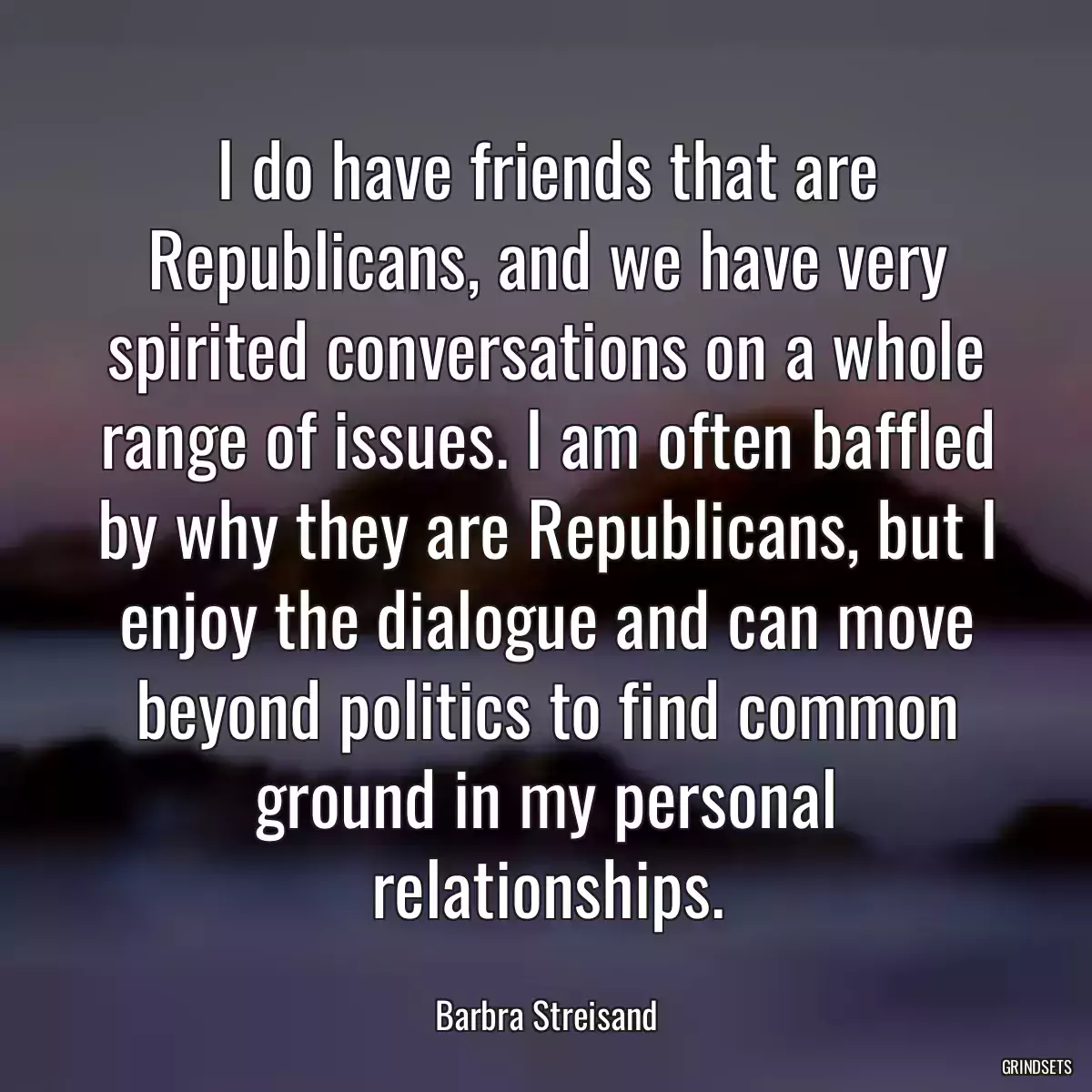 I do have friends that are Republicans, and we have very spirited conversations on a whole range of issues. I am often baffled by why they are Republicans, but I enjoy the dialogue and can move beyond politics to find common ground in my personal relationships.