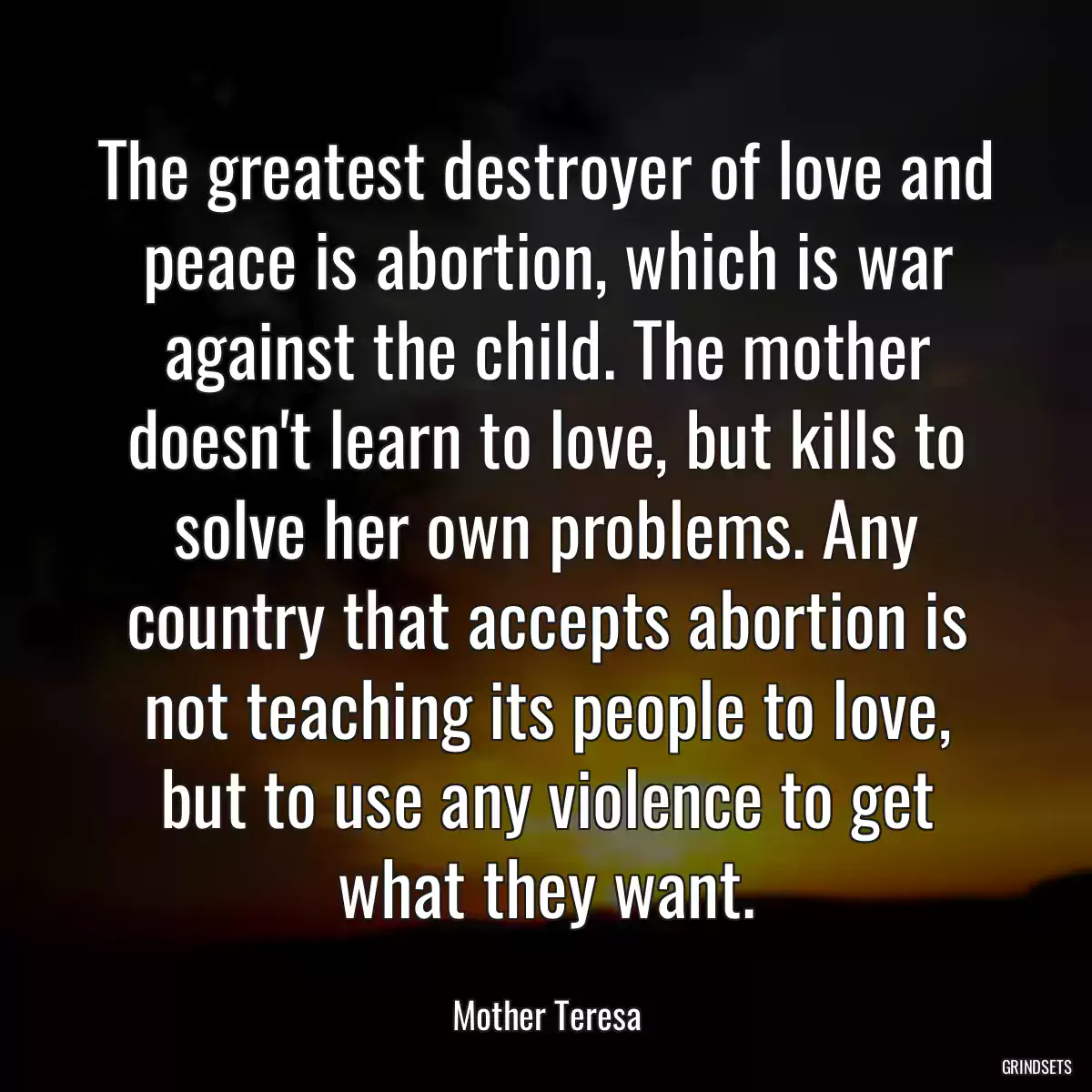 The greatest destroyer of love and peace is abortion, which is war against the child. The mother doesn\'t learn to love, but kills to solve her own problems. Any country that accepts abortion is not teaching its people to love, but to use any violence to get what they want.