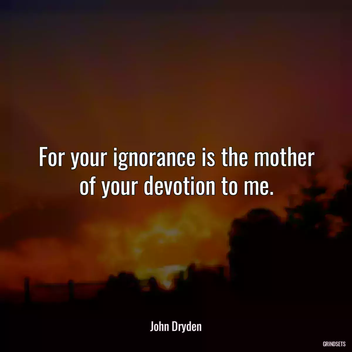 For your ignorance is the mother of your devotion to me.