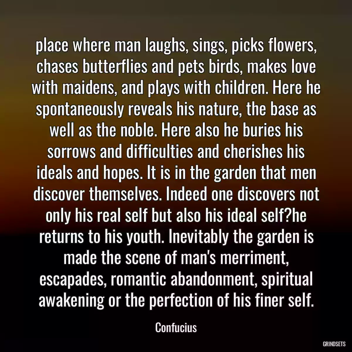 place where man laughs, sings, picks flowers, chases butterflies and pets birds, makes love with maidens, and plays with children. Here he spontaneously reveals his nature, the base as well as the noble. Here also he buries his sorrows and difficulties and cherishes his ideals and hopes. It is in the garden that men discover themselves. Indeed one discovers not only his real self but also his ideal self?he returns to his youth. Inevitably the garden is made the scene of man\'s merriment, escapades, romantic abandonment, spiritual awakening or the perfection of his finer self.