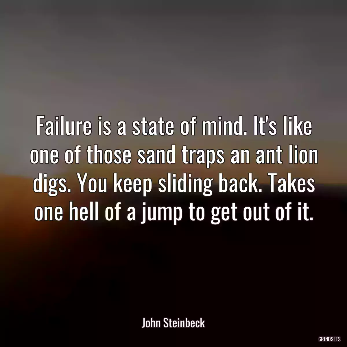 Failure is a state of mind. It\'s like one of those sand traps an ant lion digs. You keep sliding back. Takes one hell of a jump to get out of it.