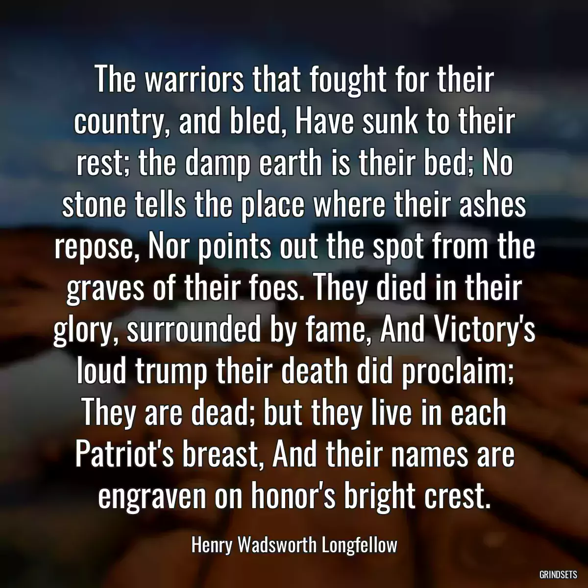 The warriors that fought for their country, and bled, Have sunk to their rest; the damp earth is their bed; No stone tells the place where their ashes repose, Nor points out the spot from the graves of their foes. They died in their glory, surrounded by fame, And Victory\'s loud trump their death did proclaim; They are dead; but they live in each Patriot\'s breast, And their names are engraven on honor\'s bright crest.