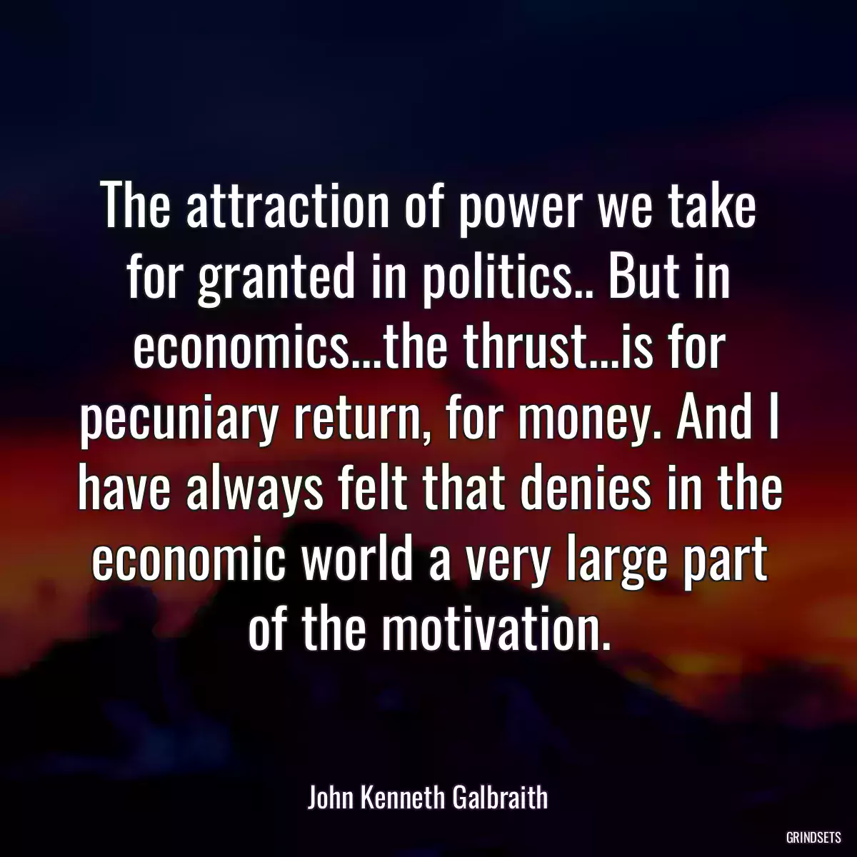 The attraction of power we take for granted in politics.. But in economics...the thrust...is for pecuniary return, for money. And I have always felt that denies in the economic world a very large part of the motivation.