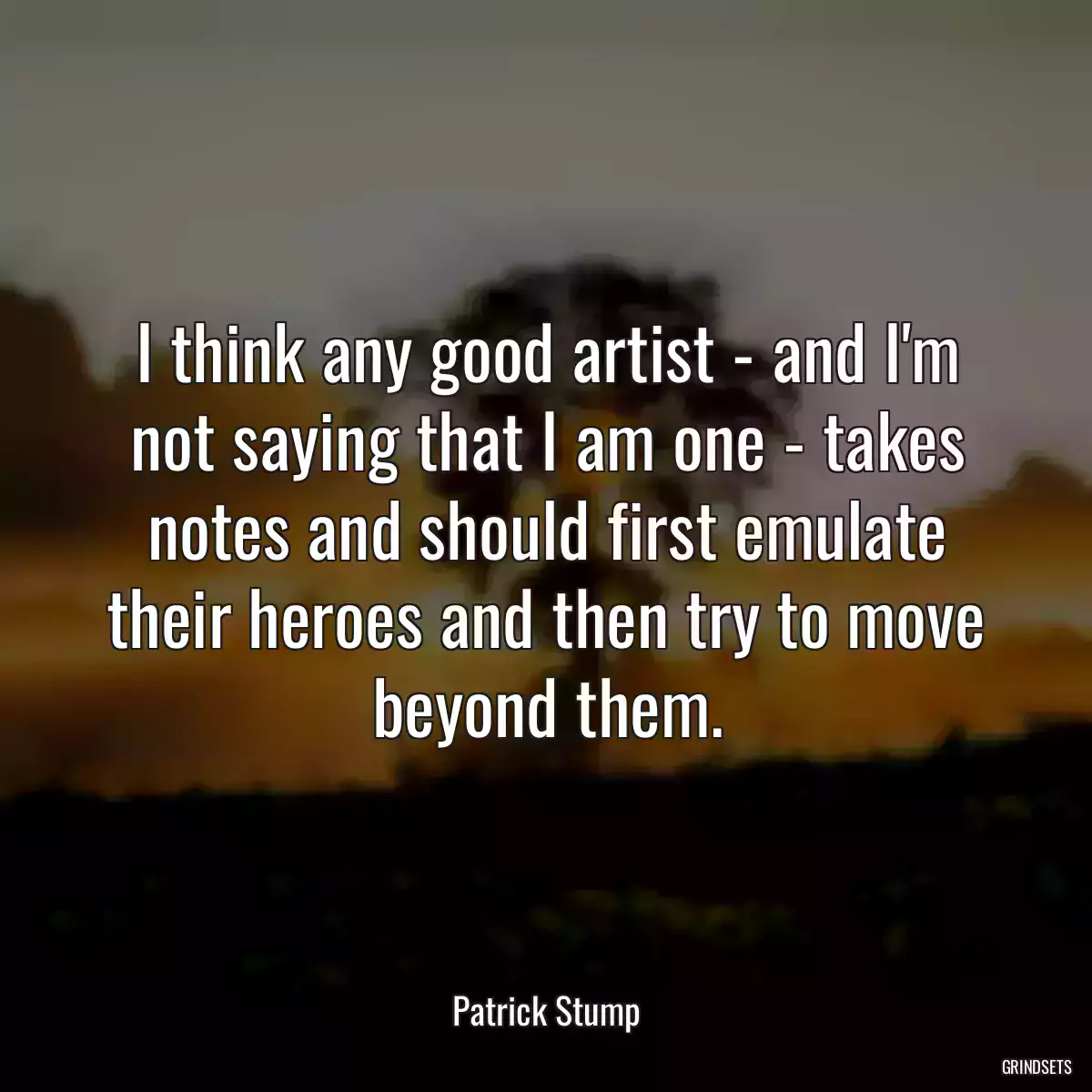 I think any good artist - and I\'m not saying that I am one - takes notes and should first emulate their heroes and then try to move beyond them.