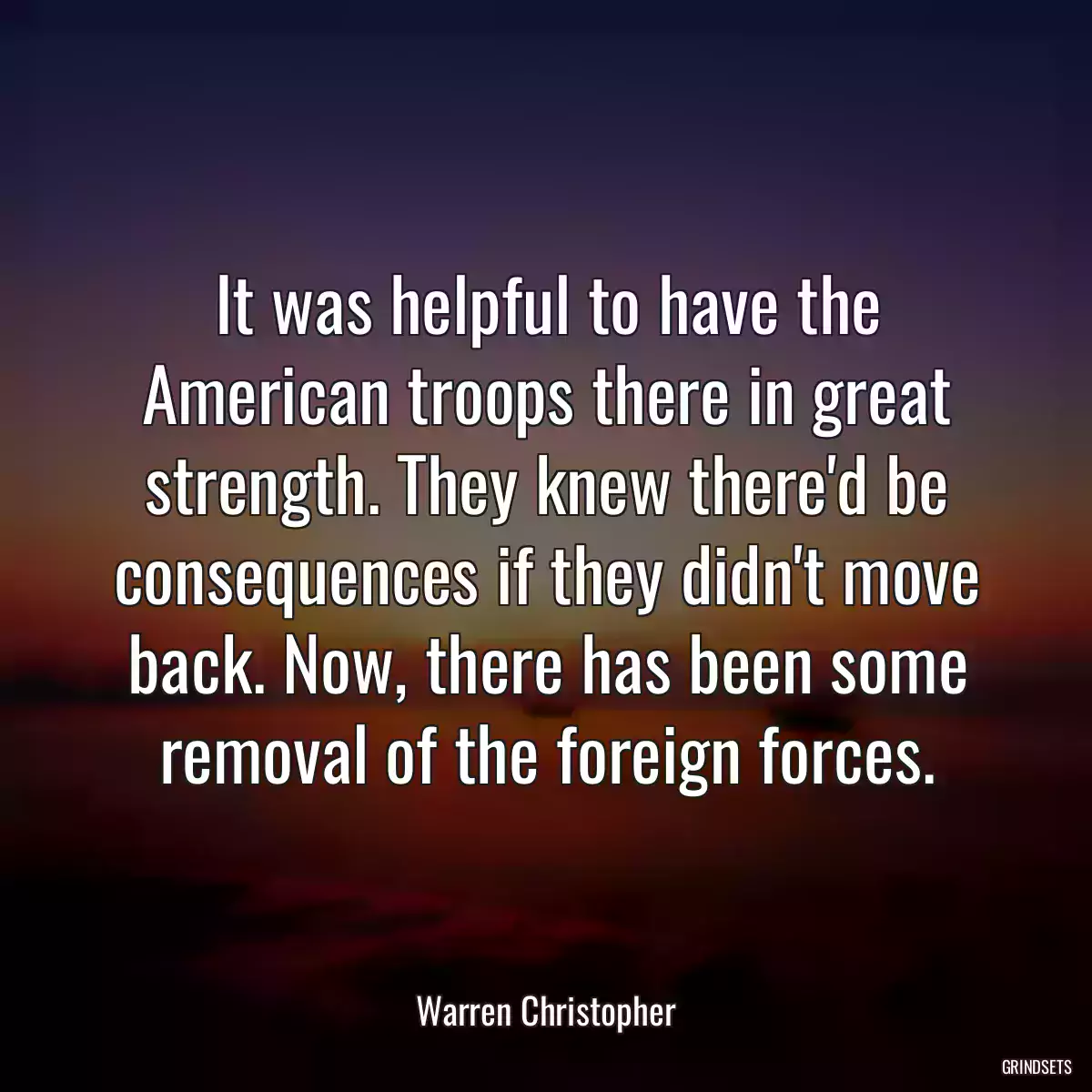 It was helpful to have the American troops there in great strength. They knew there\'d be consequences if they didn\'t move back. Now, there has been some removal of the foreign forces.