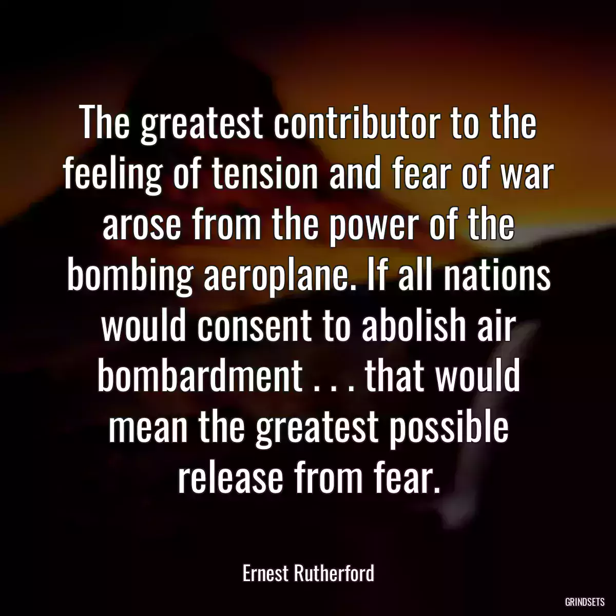 The greatest contributor to the feeling of tension and fear of war arose from the power of the bombing aeroplane. If all nations would consent to abolish air bombardment . . . that would mean the greatest possible release from fear.