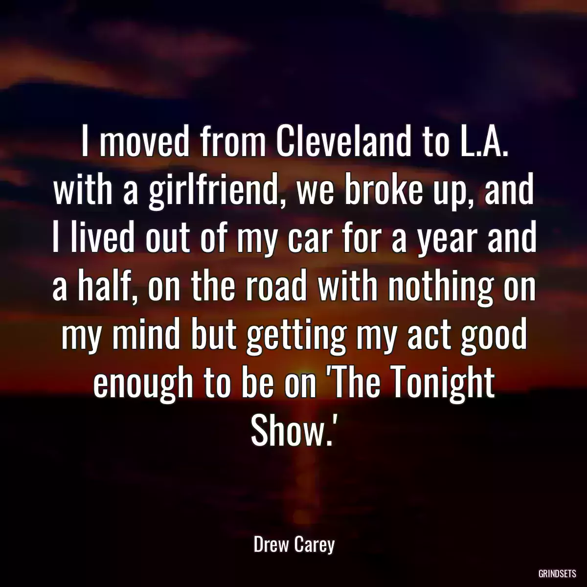 I moved from Cleveland to L.A. with a girlfriend, we broke up, and I lived out of my car for a year and a half, on the road with nothing on my mind but getting my act good enough to be on \'The Tonight Show.\'