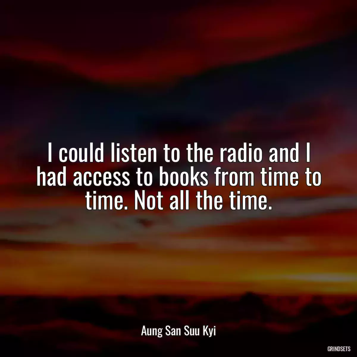 I could listen to the radio and I had access to books from time to time. Not all the time.