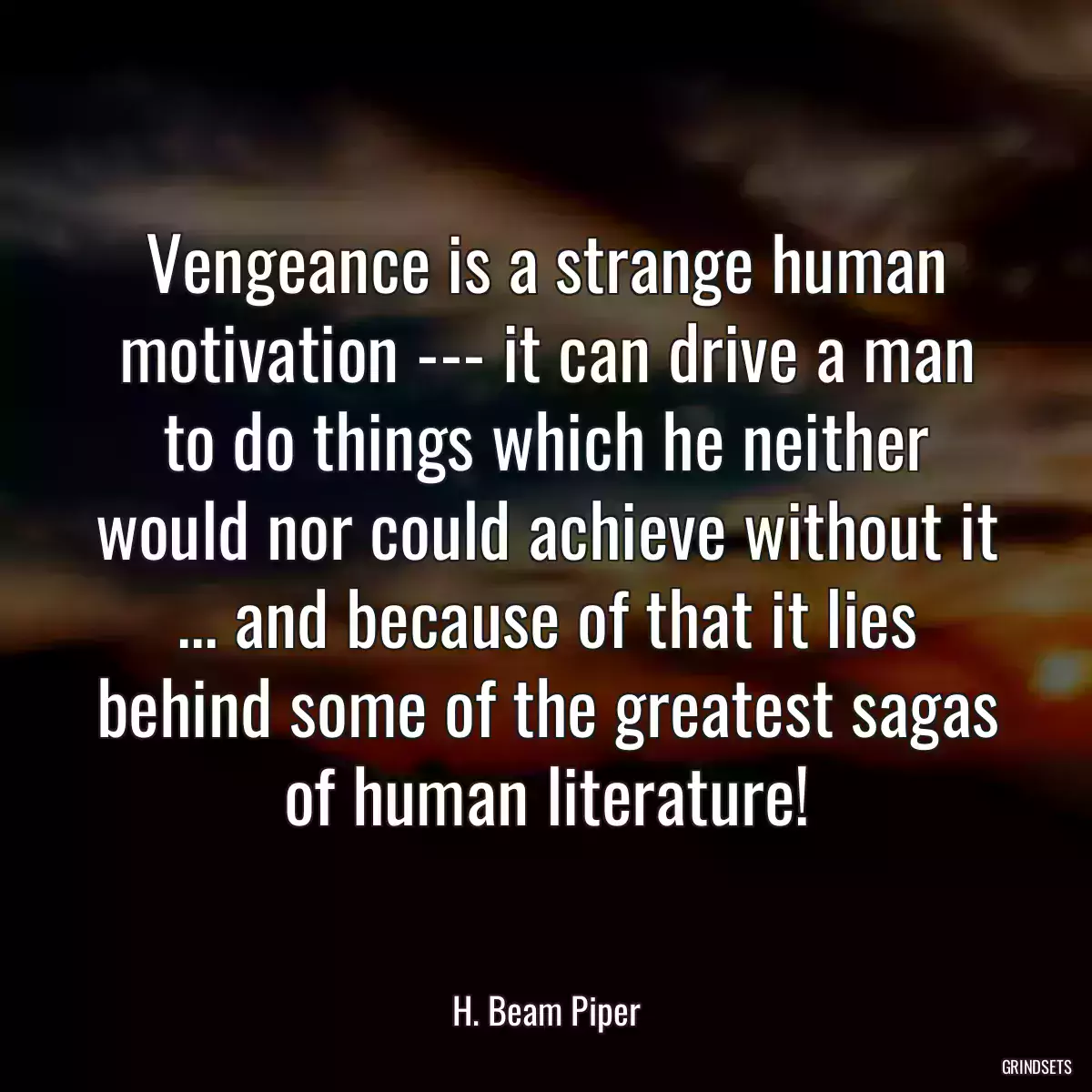 Vengeance is a strange human motivation --- it can drive a man to do things which he neither would nor could achieve without it ... and because of that it lies behind some of the greatest sagas of human literature!