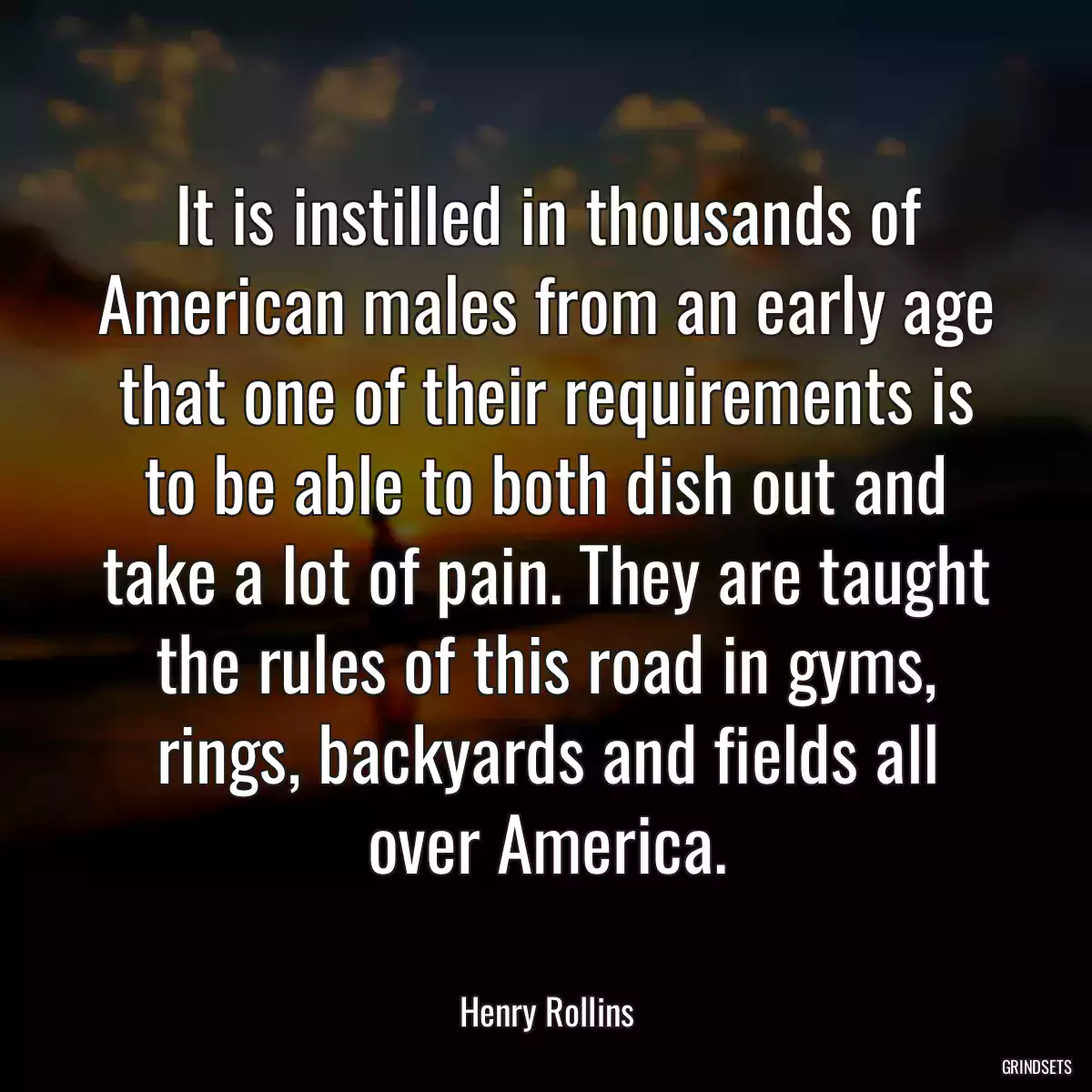 It is instilled in thousands of American males from an early age that one of their requirements is to be able to both dish out and take a lot of pain. They are taught the rules of this road in gyms, rings, backyards and fields all over America.