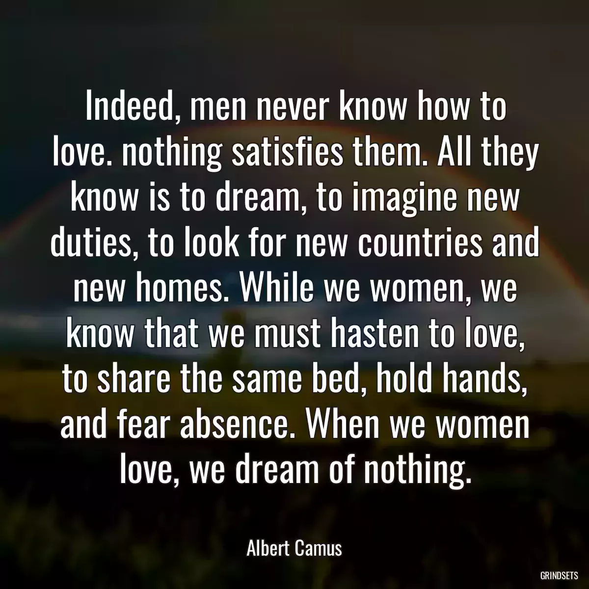 Indeed, men never know how to love. nothing satisfies them. All they know is to dream, to imagine new duties, to look for new countries and new homes. While we women, we know that we must hasten to love, to share the same bed, hold hands, and fear absence. When we women love, we dream of nothing.