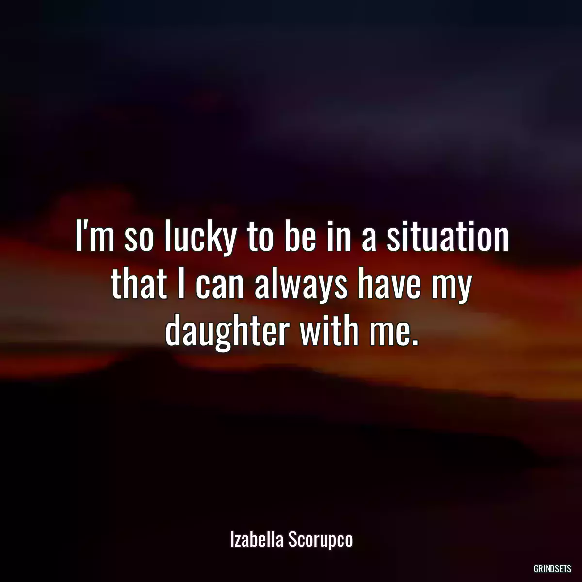 I\'m so lucky to be in a situation that I can always have my daughter with me.