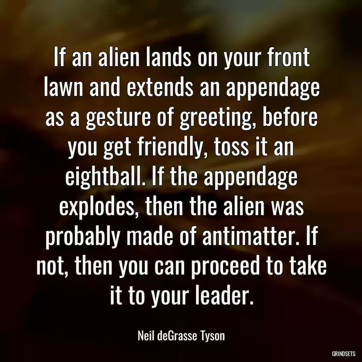 If an alien lands on your front lawn and extends an appendage as a gesture of greeting, before you get friendly, toss it an eightball. If the appendage explodes, then the alien was probably made of antimatter. If not, then you can proceed to take it to your leader.