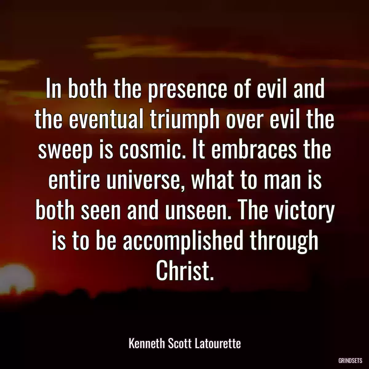 In both the presence of evil and the eventual triumph over evil the sweep is cosmic. It embraces the entire universe, what to man is both seen and unseen. The victory is to be accomplished through Christ.