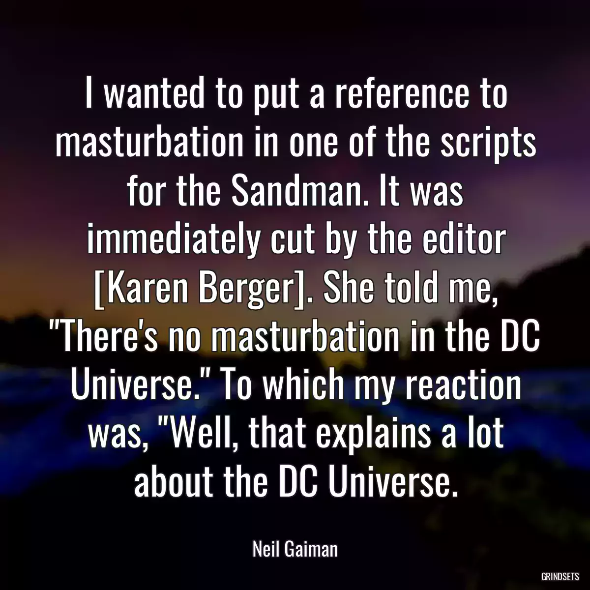 I wanted to put a reference to masturbation in one of the scripts for the Sandman. It was immediately cut by the editor [Karen Berger]. She told me, \