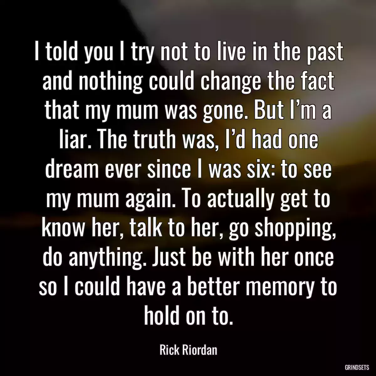 I told you I try not to live in the past and nothing could change the fact that my mum was gone. But I’m a liar. The truth was, I’d had one dream ever since I was six: to see my mum again. To actually get to know her, talk to her, go shopping, do anything. Just be with her once so I could have a better memory to hold on to.