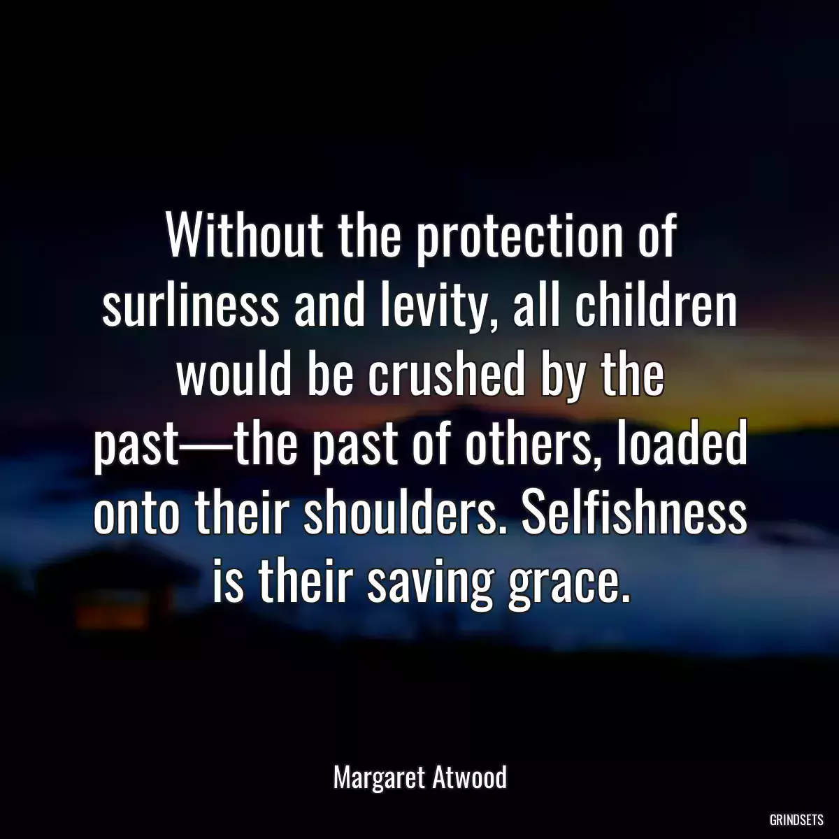 Without the protection of surliness and levity, all children would be crushed by the past—the past of others, loaded onto their shoulders. Selfishness is their saving grace.