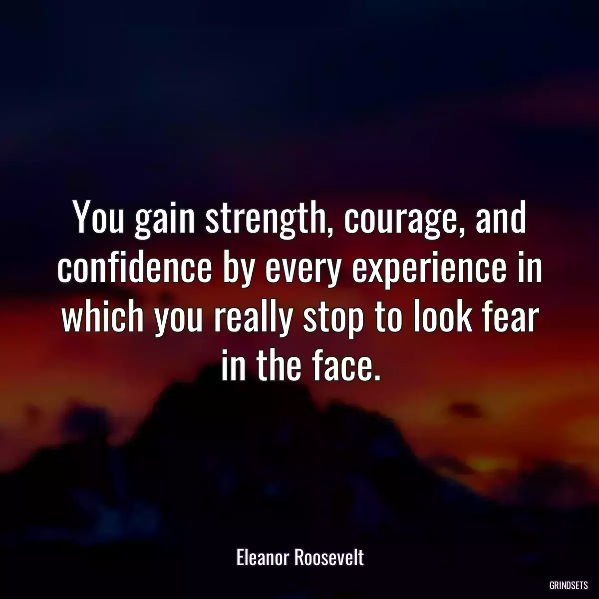 You gain strength, courage, and confidence by every experience in which you really stop to look fear in the face.