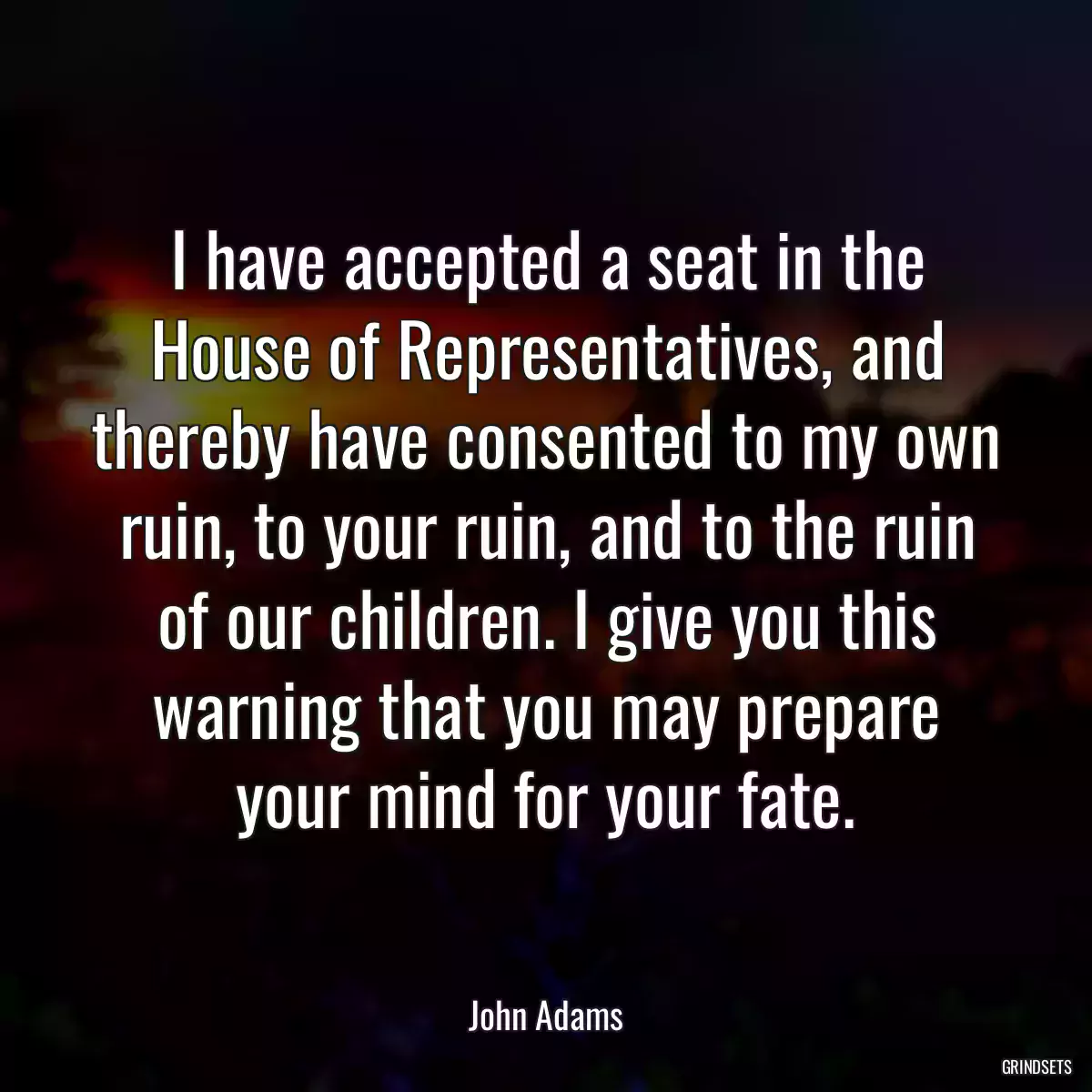 I have accepted a seat in the House of Representatives, and thereby have consented to my own ruin, to your ruin, and to the ruin of our children. I give you this warning that you may prepare your mind for your fate.