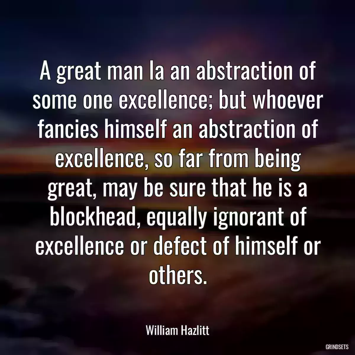 A great man la an abstraction of some one excellence; but whoever fancies himself an abstraction of excellence, so far from being great, may be sure that he is a blockhead, equally ignorant of excellence or defect of himself or others.