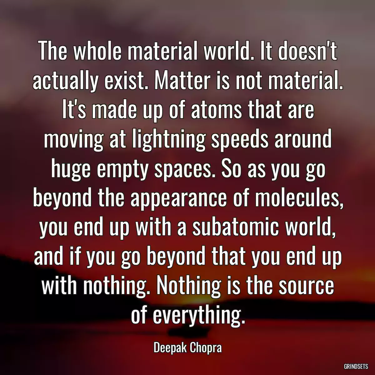 The whole material world. It doesn\'t actually exist. Matter is not material. It\'s made up of atoms that are moving at lightning speeds around huge empty spaces. So as you go beyond the appearance of molecules, you end up with a subatomic world, and if you go beyond that you end up with nothing. Nothing is the source of everything.