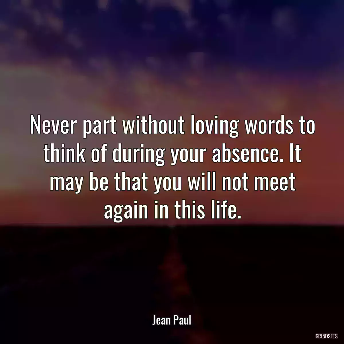 Never part without loving words to think of during your absence. It may be that you will not meet again in this life.