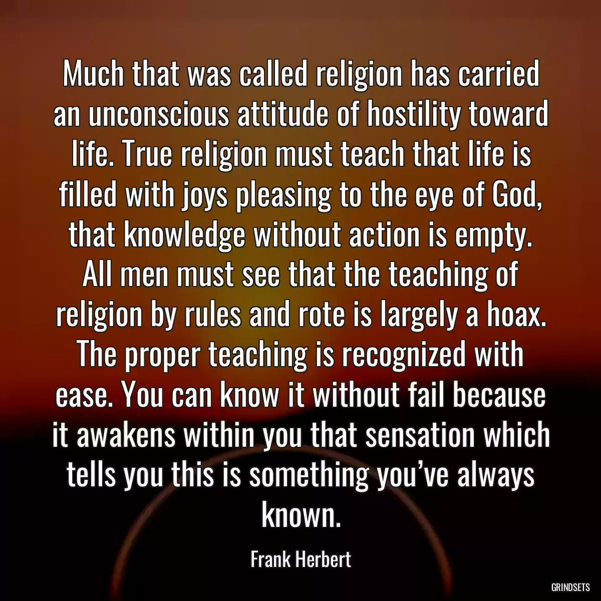 Much that was called religion has carried an unconscious attitude of hostility toward life. True religion must teach that life is filled with joys pleasing to the eye of God, that knowledge without action is empty. All men must see that the teaching of religion by rules and rote is largely a hoax. The proper teaching is recognized with ease. You can know it without fail because it awakens within you that sensation which tells you this is something you’ve always known.