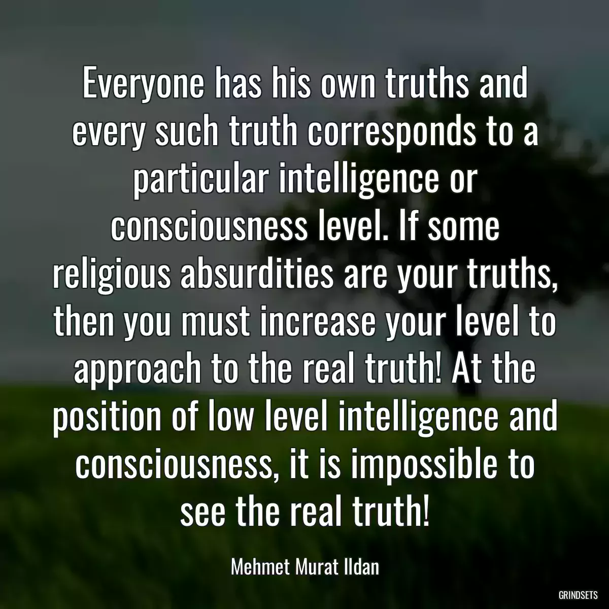 Everyone has his own truths and every such truth corresponds to a particular intelligence or consciousness level. If some religious absurdities are your truths, then you must increase your level to approach to the real truth! At the position of low level intelligence and consciousness, it is impossible to see the real truth!