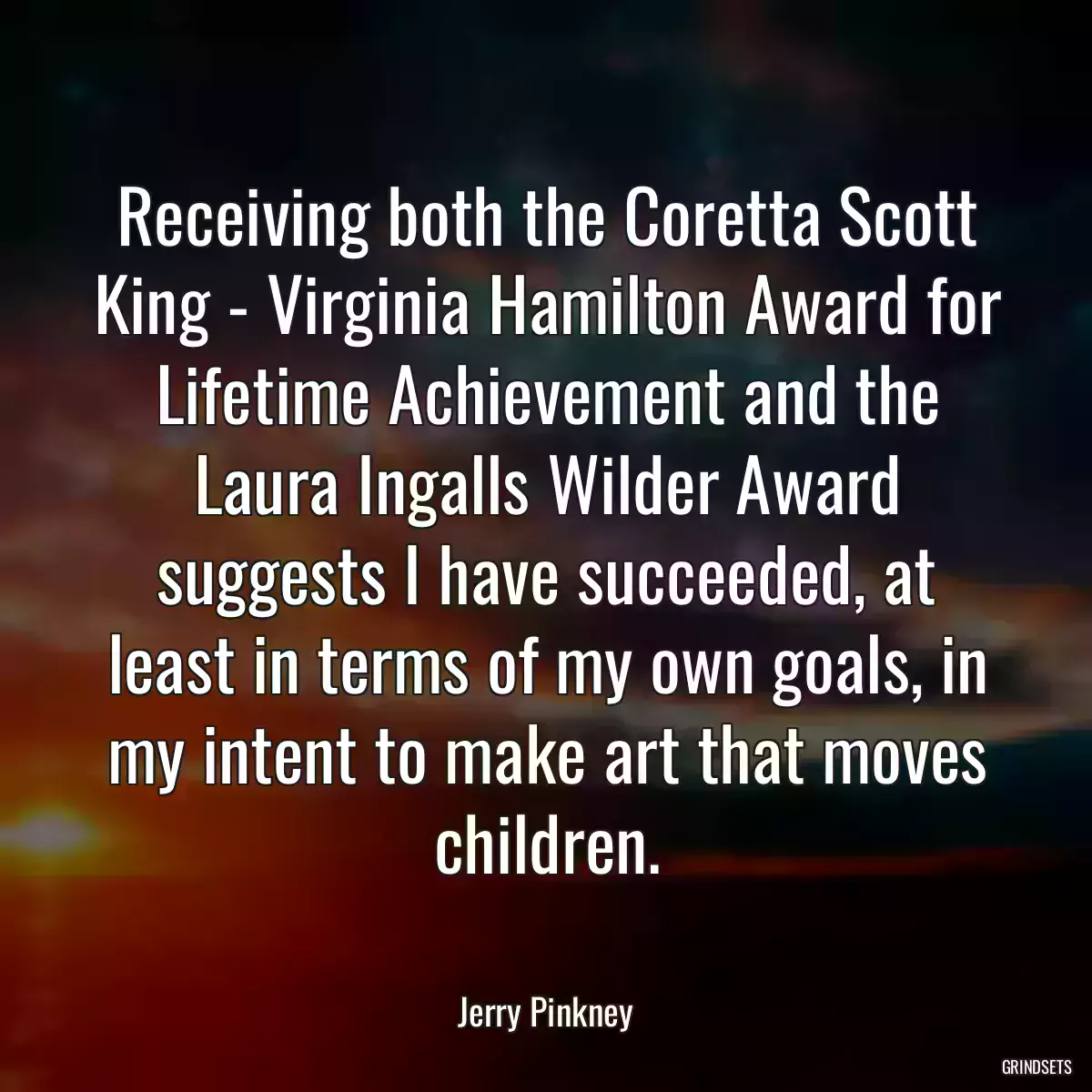 Receiving both the Coretta Scott King - Virginia Hamilton Award for Lifetime Achievement and the Laura Ingalls Wilder Award suggests I have succeeded, at least in terms of my own goals, in my intent to make art that moves children.