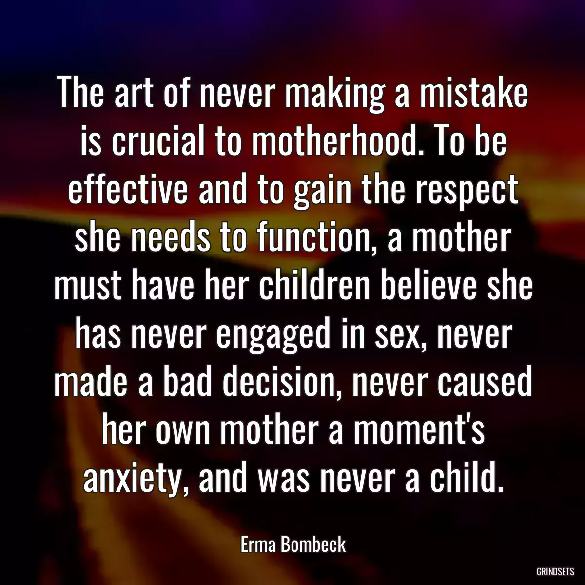 The art of never making a mistake is crucial to motherhood. To be effective and to gain the respect she needs to function, a mother must have her children believe she has never engaged in sex, never made a bad decision, never caused her own mother a moment\'s anxiety, and was never a child.