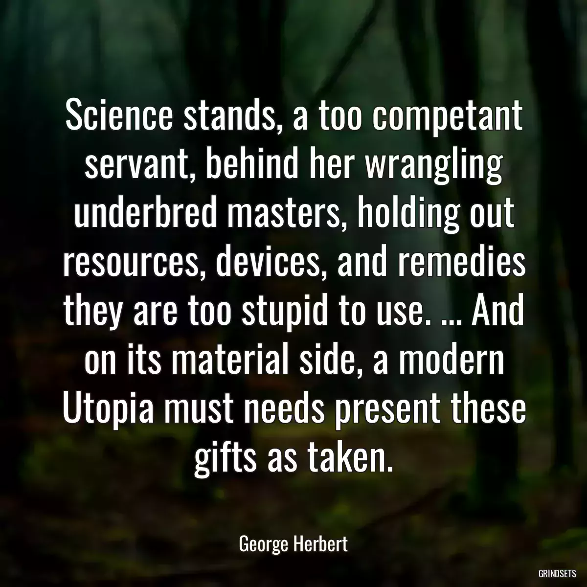 Science stands, a too competant servant, behind her wrangling underbred masters, holding out resources, devices, and remedies they are too stupid to use. ... And on its material side, a modern Utopia must needs present these gifts as taken.