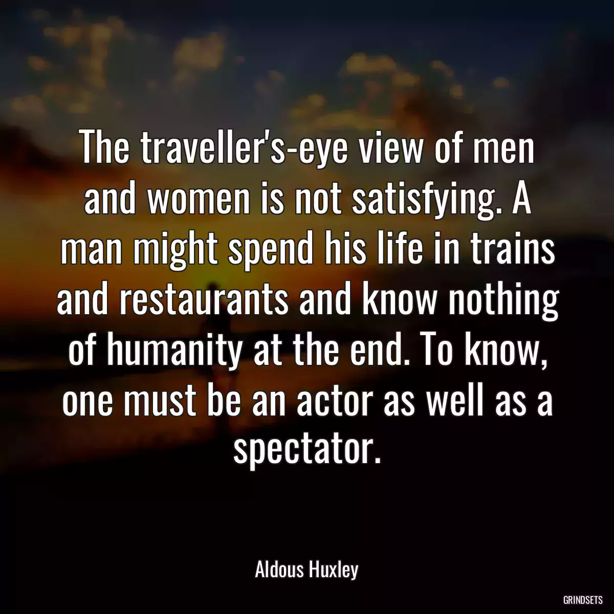 The traveller\'s-eye view of men and women is not satisfying. A man might spend his life in trains and restaurants and know nothing of humanity at the end. To know, one must be an actor as well as a spectator.