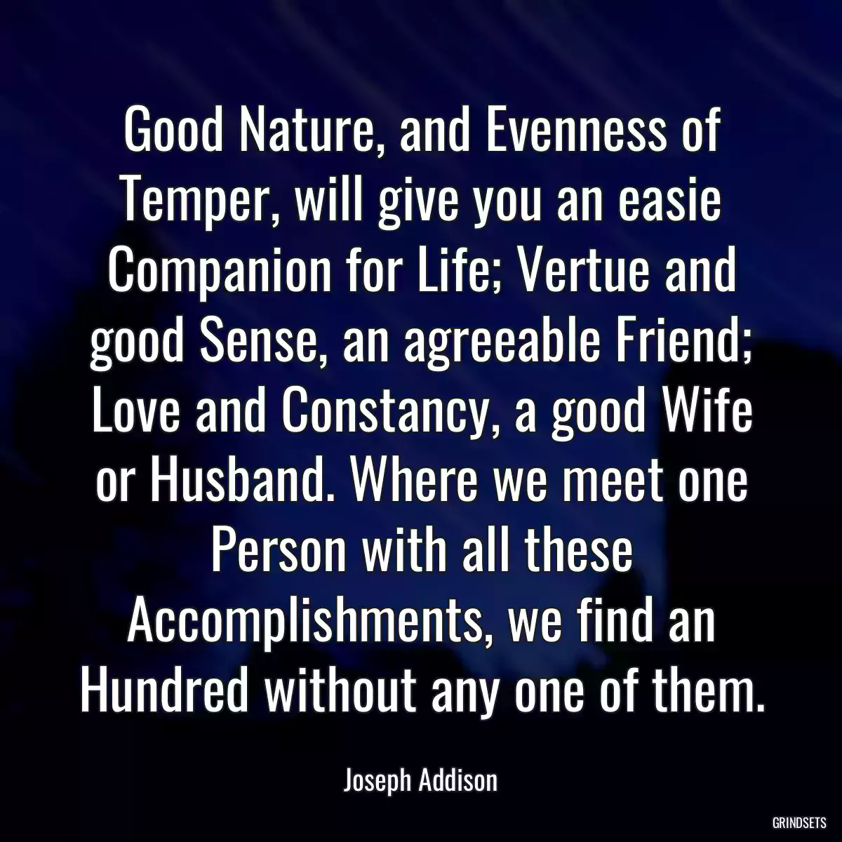 Good Nature, and Evenness of Temper, will give you an easie Companion for Life; Vertue and good Sense, an agreeable Friend; Love and Constancy, a good Wife or Husband. Where we meet one Person with all these Accomplishments, we find an Hundred without any one of them.