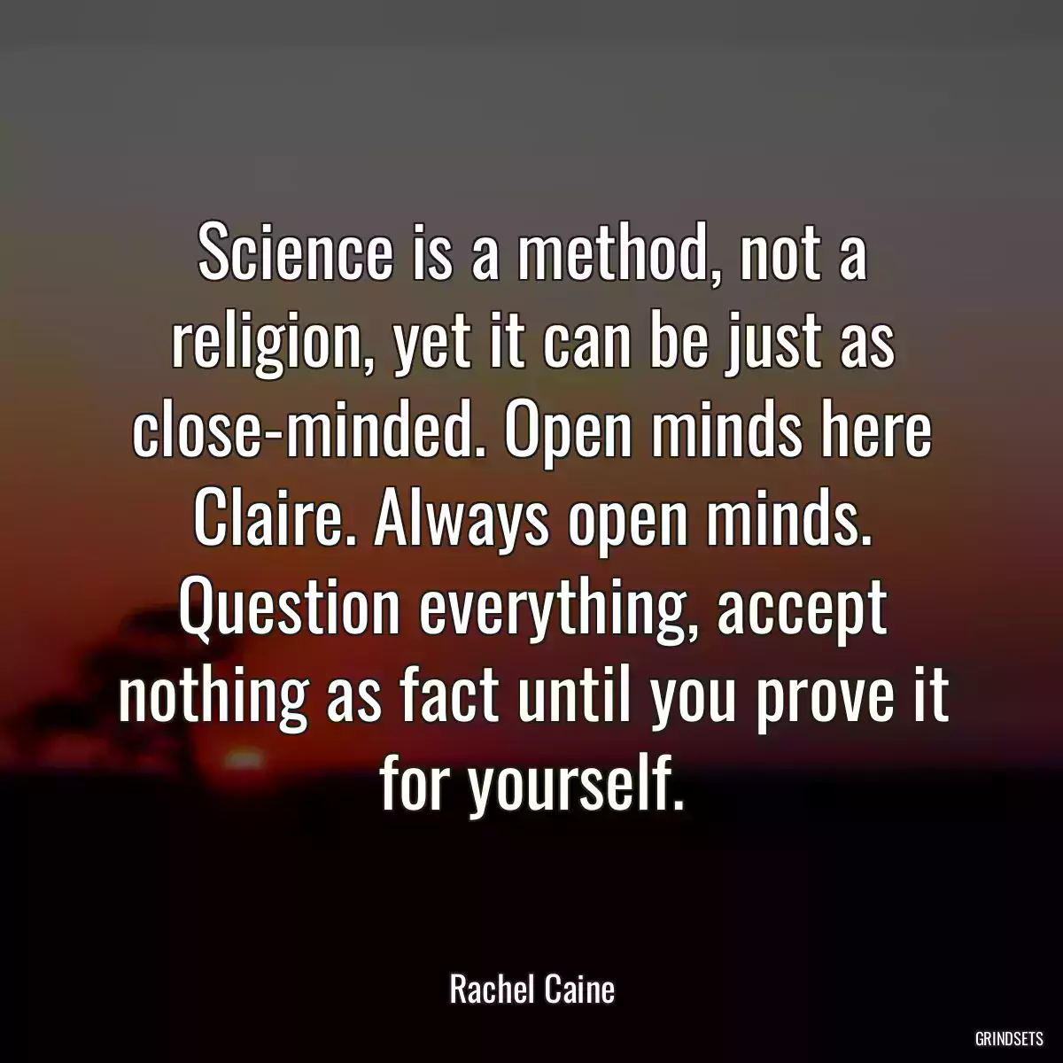 Science is a method, not a religion, yet it can be just as close-minded. Open minds here Claire. Always open minds. Question everything, accept nothing as fact until you prove it for yourself.