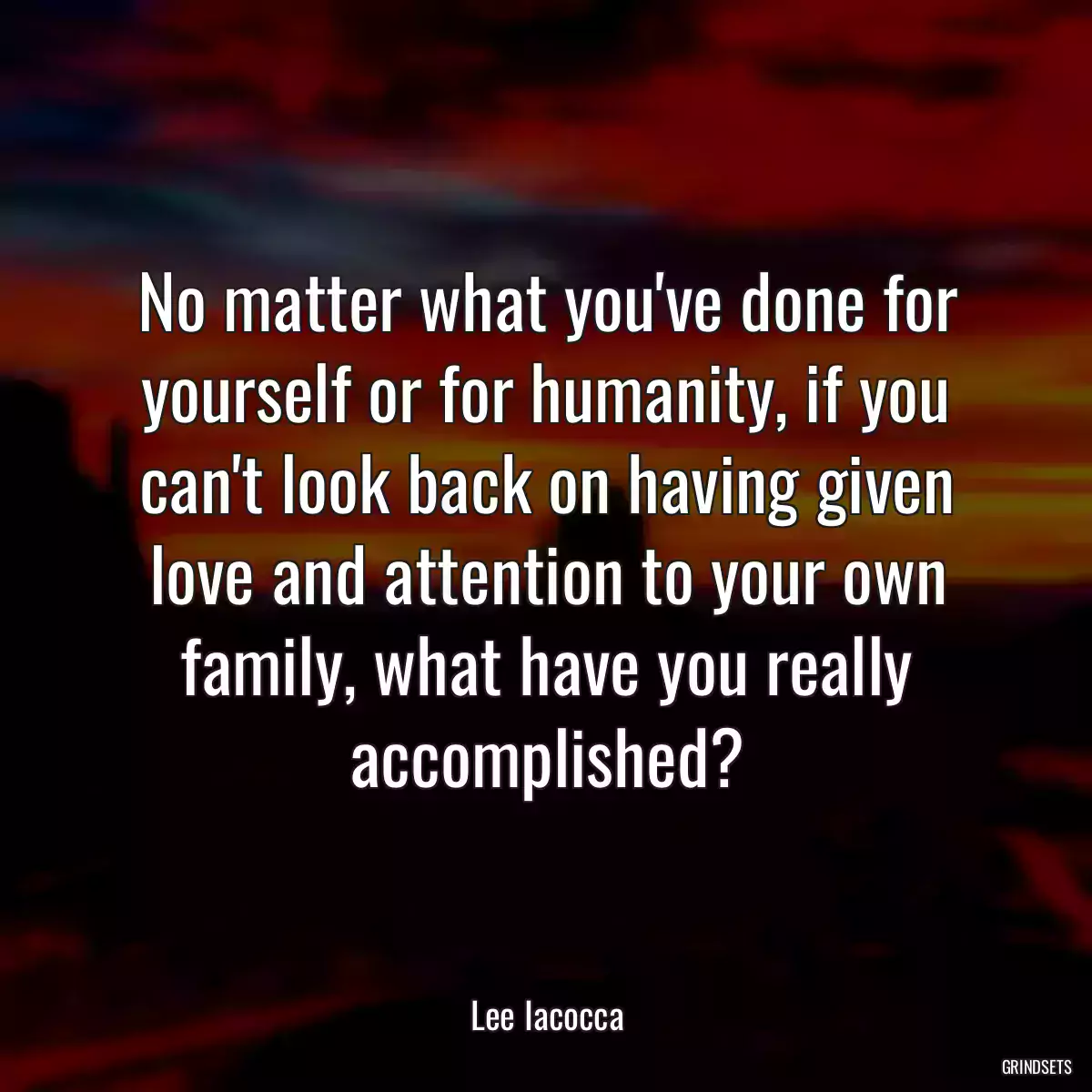 No matter what you\'ve done for yourself or for humanity, if you can\'t look back on having given love and attention to your own family, what have you really accomplished?