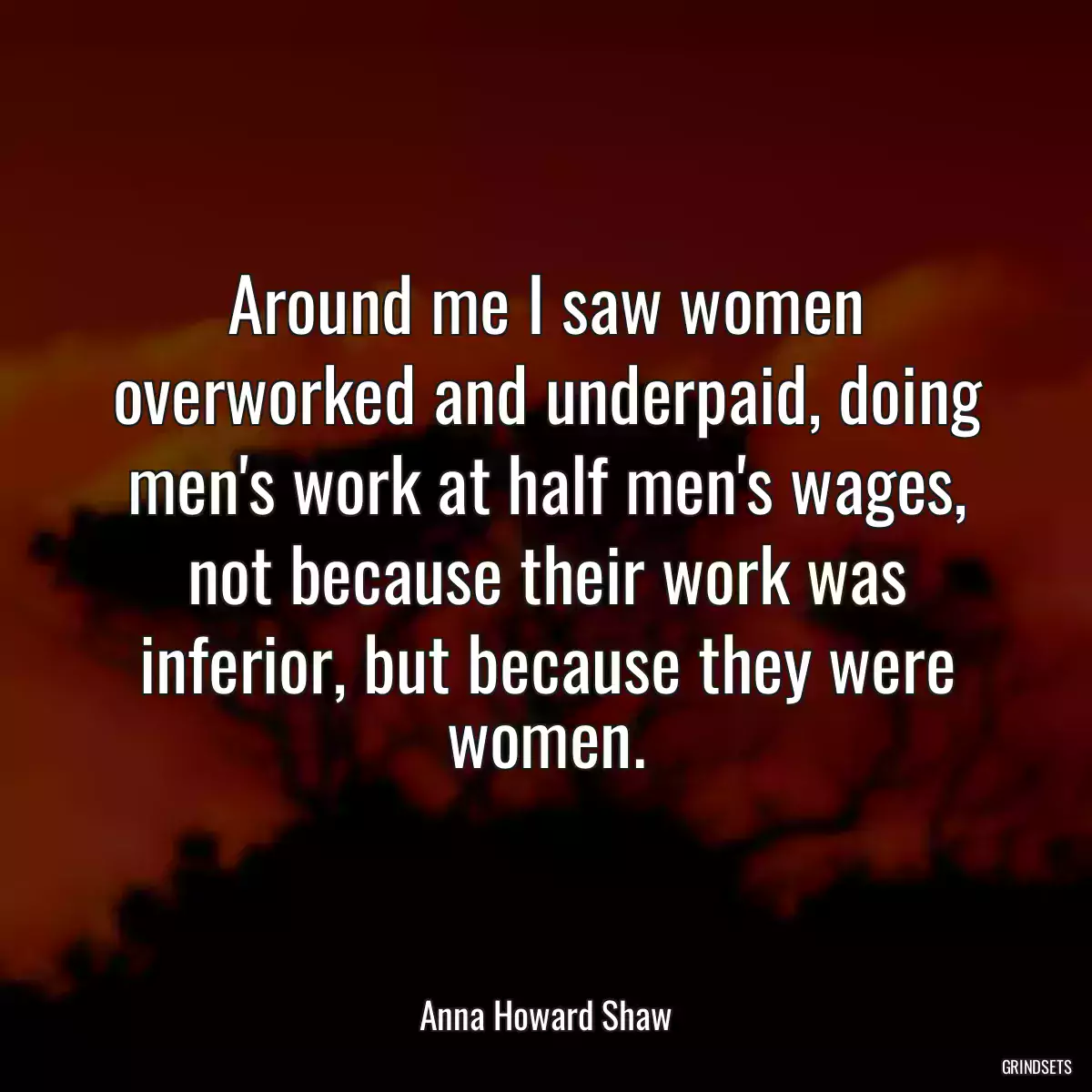 Around me I saw women overworked and underpaid, doing men\'s work at half men\'s wages, not because their work was inferior, but because they were women.