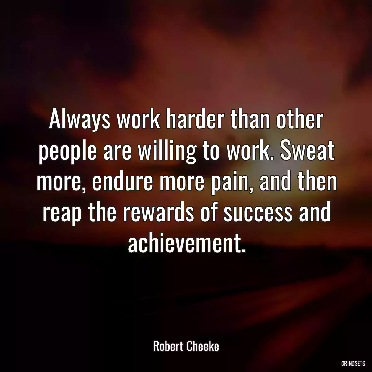 Always work harder than other people are willing to work. Sweat more, endure more pain, and then reap the rewards of success and achievement.