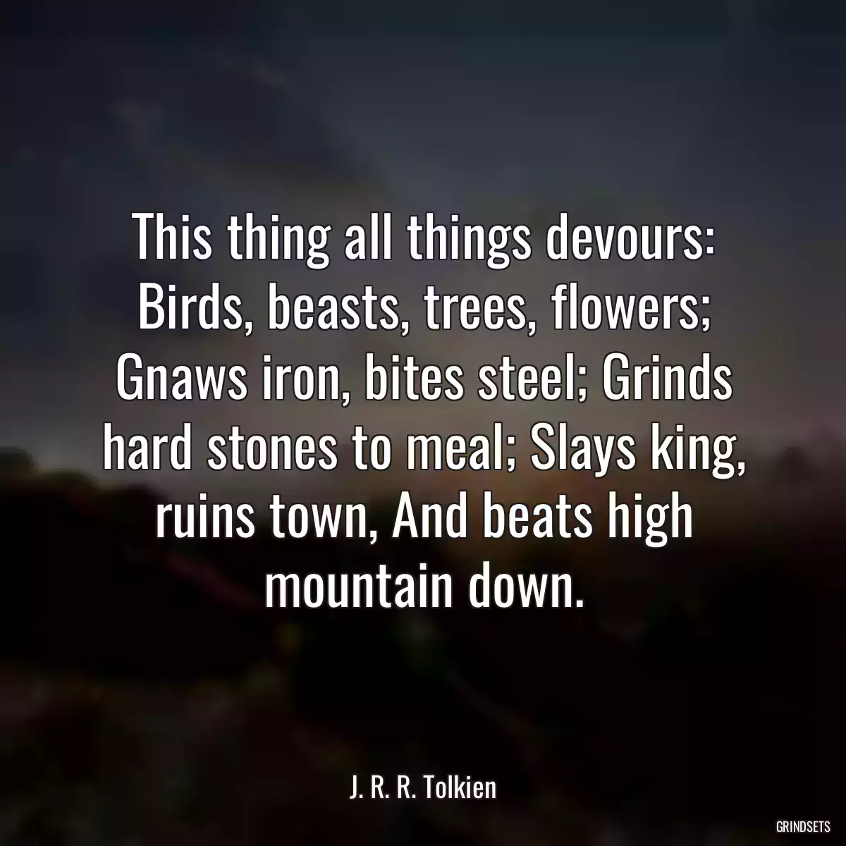 This thing all things devours: Birds, beasts, trees, flowers; Gnaws iron, bites steel; Grinds hard stones to meal; Slays king, ruins town, And beats high mountain down.