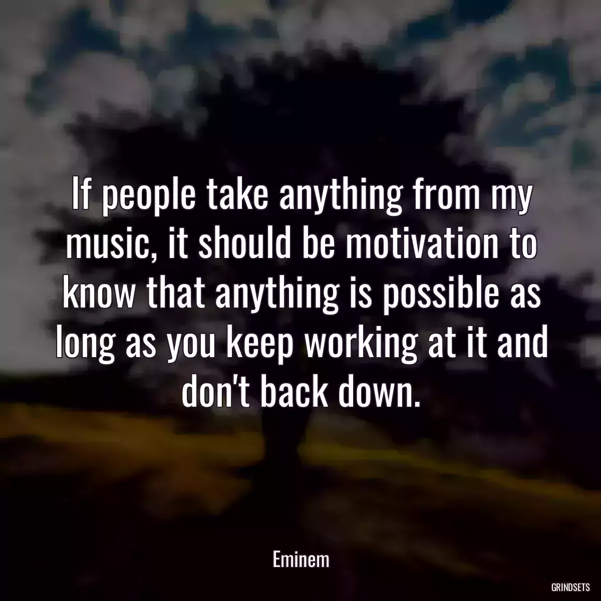 If people take anything from my music, it should be motivation to know that anything is possible as long as you keep working at it and don\'t back down.