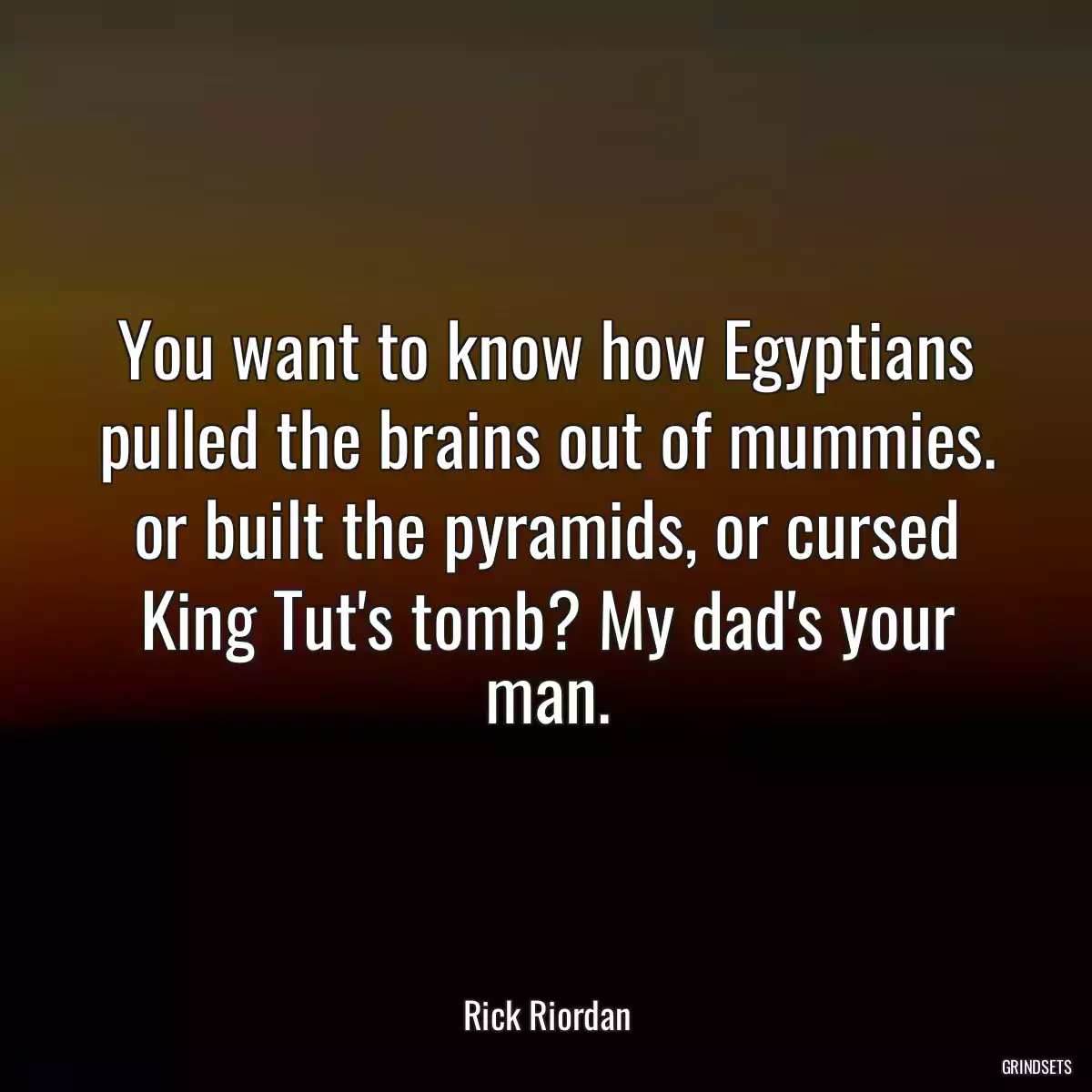 You want to know how Egyptians pulled the brains out of mummies. or built the pyramids, or cursed King Tut\'s tomb? My dad\'s your man.