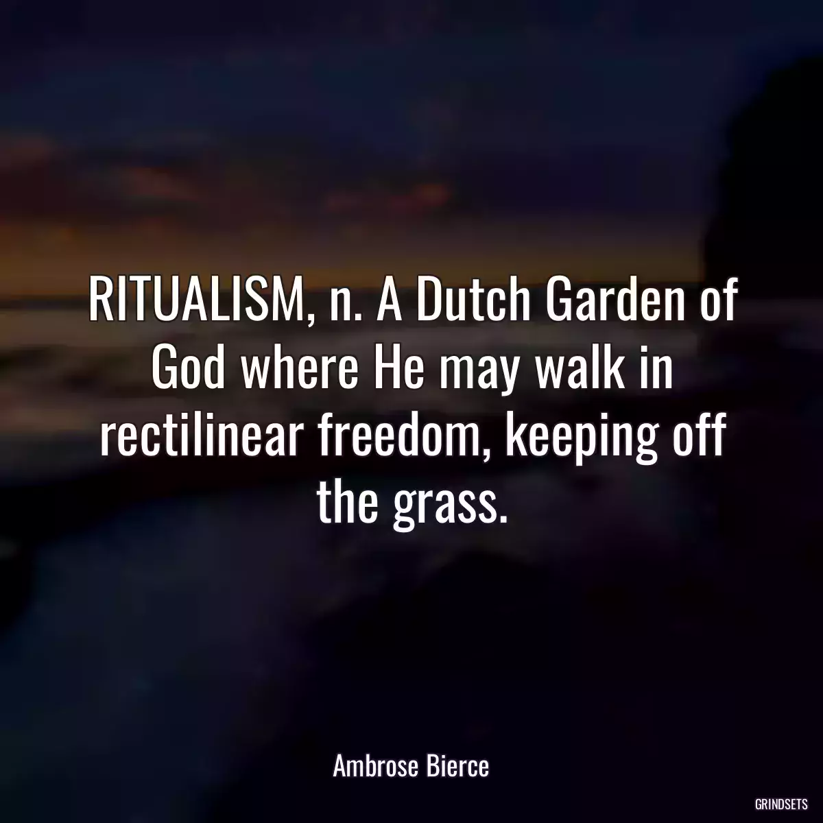 RITUALISM, n. A Dutch Garden of God where He may walk in rectilinear freedom, keeping off the grass.